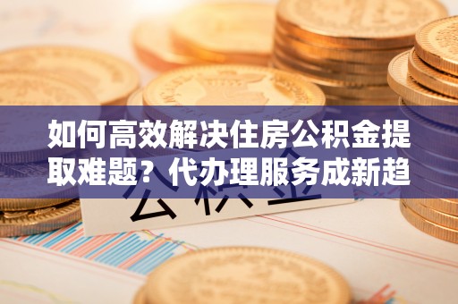 屏东如何高效解决住房公积金提取难题？代办理服务成新趋势
