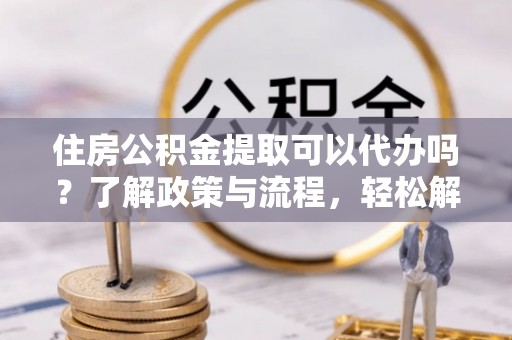 屏东住房公积金提取可以代办吗？了解政策与流程，轻松解决你的疑问