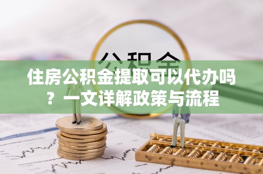 屏东住房公积金提取可以代办吗？一文详解政策与流程