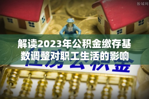 屏东解读2023年公积金缴存基数调整对职工生活的影响