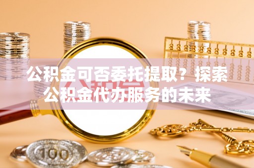 屏东公积金可否委托提取？探索公积金代办服务的未来